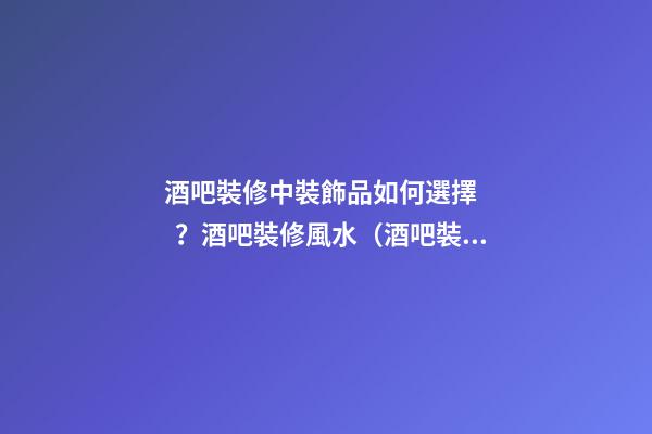 酒吧裝修中裝飾品如何選擇？酒吧裝修風水（酒吧裝修知識）